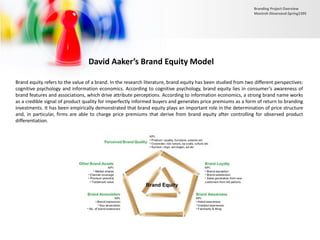 David Aaker’s Brand Equity Model
Brand equity refers to the value of a brand. In the research literature, brand equity has been studied from two different perspectives:
cognitive psychology and information economics. According to cognitive psychology, brand equity lies in consumer’s awareness of
brand features and associations, which drive attribute perceptions. According to information economics, a strong brand name works
as a credible signal of product quality for imperfectly informed buyers and generates price premiums as a form of return to branding
investments. It has been empirically demonstrated that brand equity plays an important role in the determination of price structure
and, in particular, firms are able to charge price premiums that derive from brand equity after controlling for observed product
differentiation.
Branding Project Overview
Monireh Dinarvand-Spring1395
 