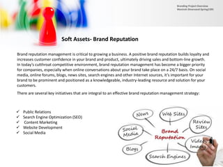Soft Assets- Brand Reputation
Brand reputation management is critical to growing a business. A positive brand reputation builds loyalty and
increases customer confidence in your brand and product, ultimately driving sales and bottom-line growth.
In today’s cutthroat competitive environment, brand reputation management has become a bigger priority
for companies, especially when online conversations about your brand take place on a 24/7 basis. On social
media, online forums, blogs, news sites, search engines and other Internet sources, it’s important for your
brand to be prominent and positioned as a knowledgeable, industry-leading resource and solution for your
customers.
 Public Relations
 Search Engine Optimization (SEO)
 Content Marketing
 Website Development
 Social Media
There are several key initiatives that are integral to an effective brand reputation management strategy:
Branding Project Overview
Monireh Dinarvand-Spring1395
 