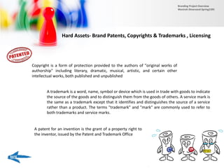 Hard Assets- Brand Patents, Copyrights & Trademarks , Licensing
Copyright is a form of protection provided to the authors of "original works of
authorship" including literary, dramatic, musical, artistic, and certain other
intellectual works, both published and unpublished
A trademark is a word, name, symbol or device which is used in trade with goods to indicate
the source of the goods and to distinguish them from the goods of others. A service mark is
the same as a trademark except that it identifies and distinguishes the source of a service
rather than a product. The terms "trademark" and "mark" are commonly used to refer to
both trademarks and service marks.
A patent for an invention is the grant of a property right to
the inventor, issued by the Patent and Trademark Office
Branding Project Overview
Monireh Dinarvand-Spring1395
 