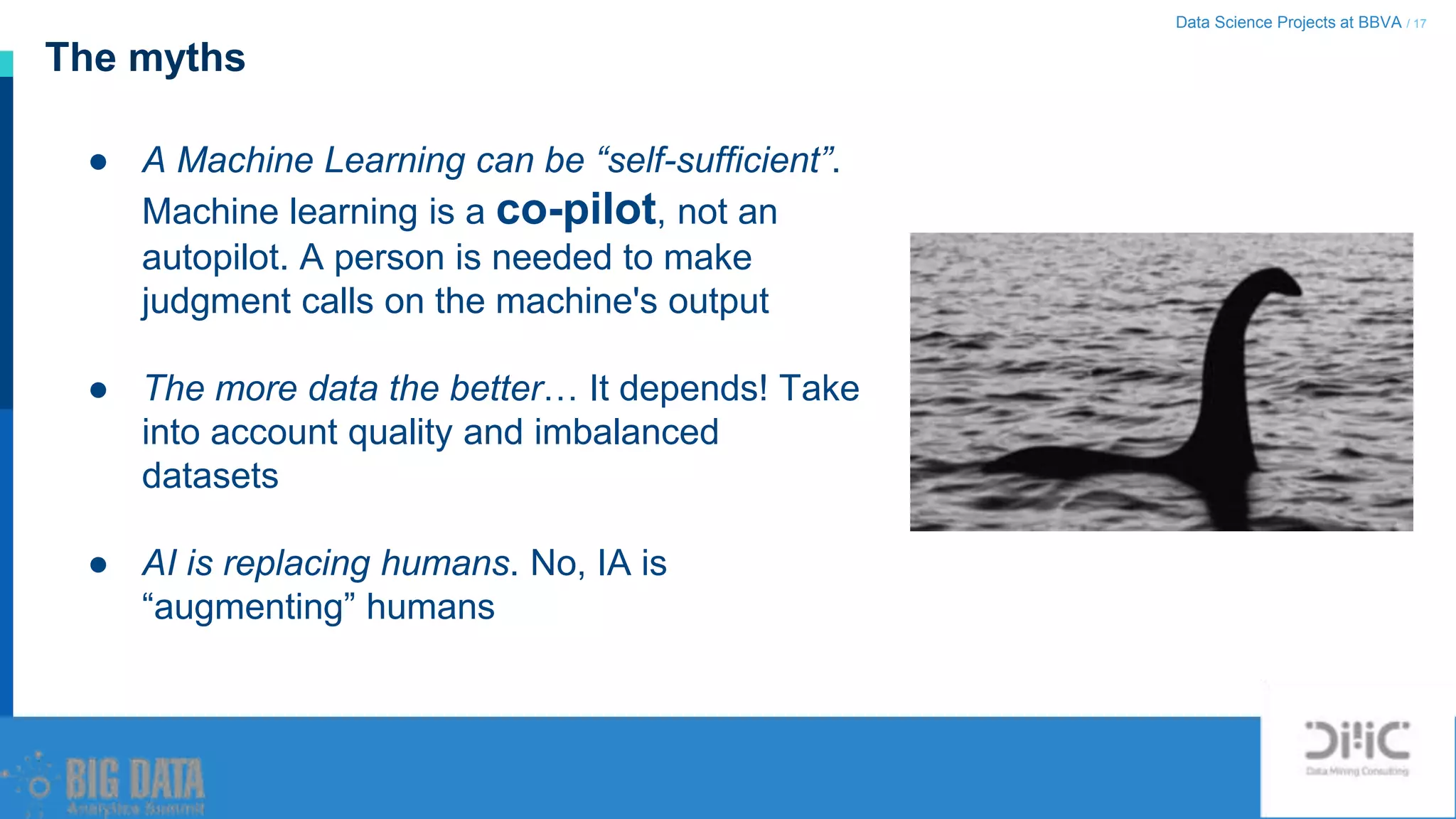 Data Science Projects at BBVA / 17
The myths
● A Machine Learning can be “self-sufficient”.
Machine learning is a co-pilot, not an
autopilot. A person is needed to make
judgment calls on the machine's output
● The more data the better… It depends! Take
into account quality and imbalanced
datasets
● AI is replacing humans. No, IA is
“augmenting” humans
 