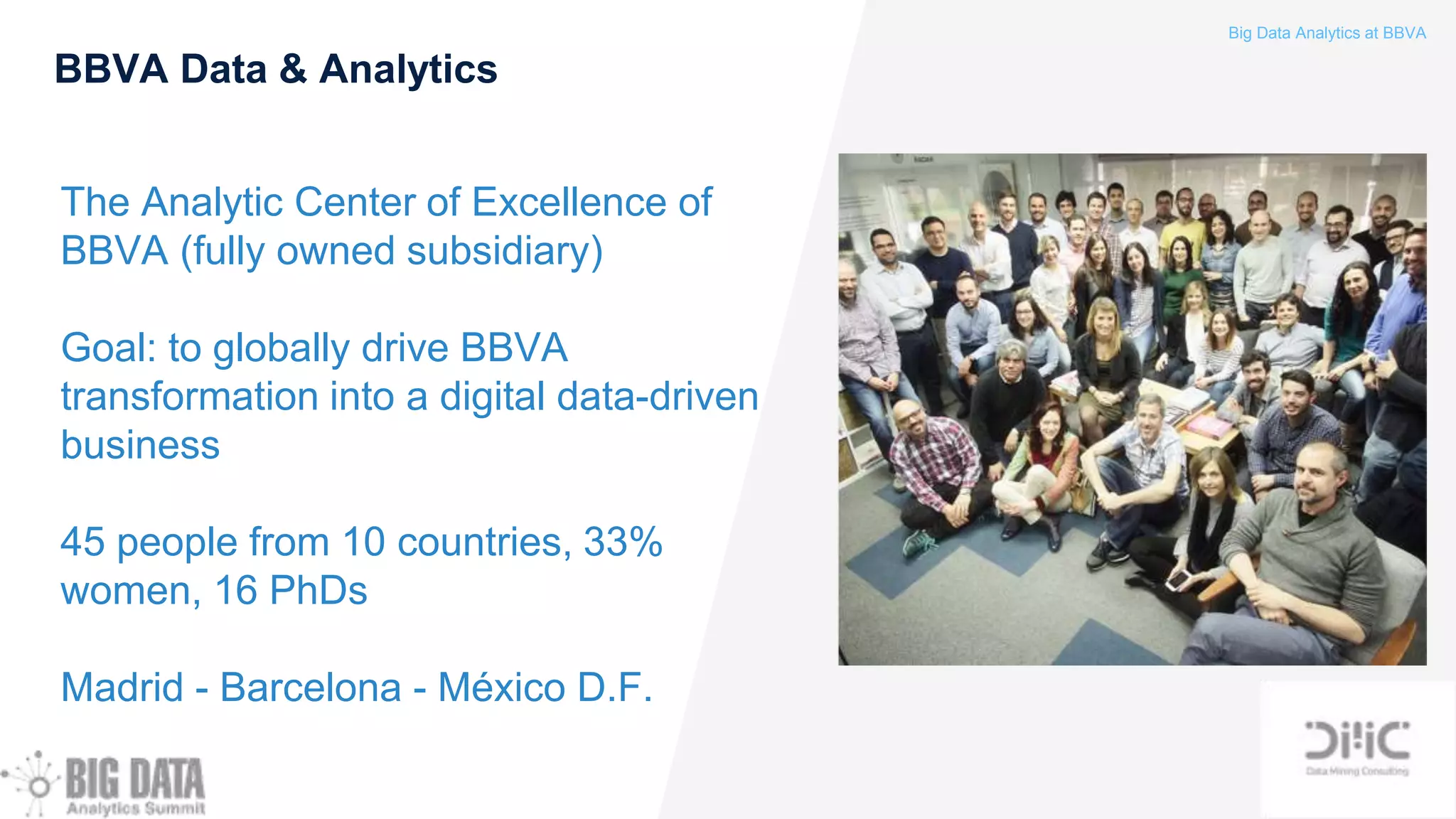 Big Data Analytics at BBVA
BBVA Data & Analytics
The Analytic Center of Excellence of
BBVA (fully owned subsidiary)
Goal: to globally drive BBVA
transformation into a digital data-driven
business
45 people from 10 countries, 33%
women, 16 PhDs
Madrid - Barcelona - México D.F.
 