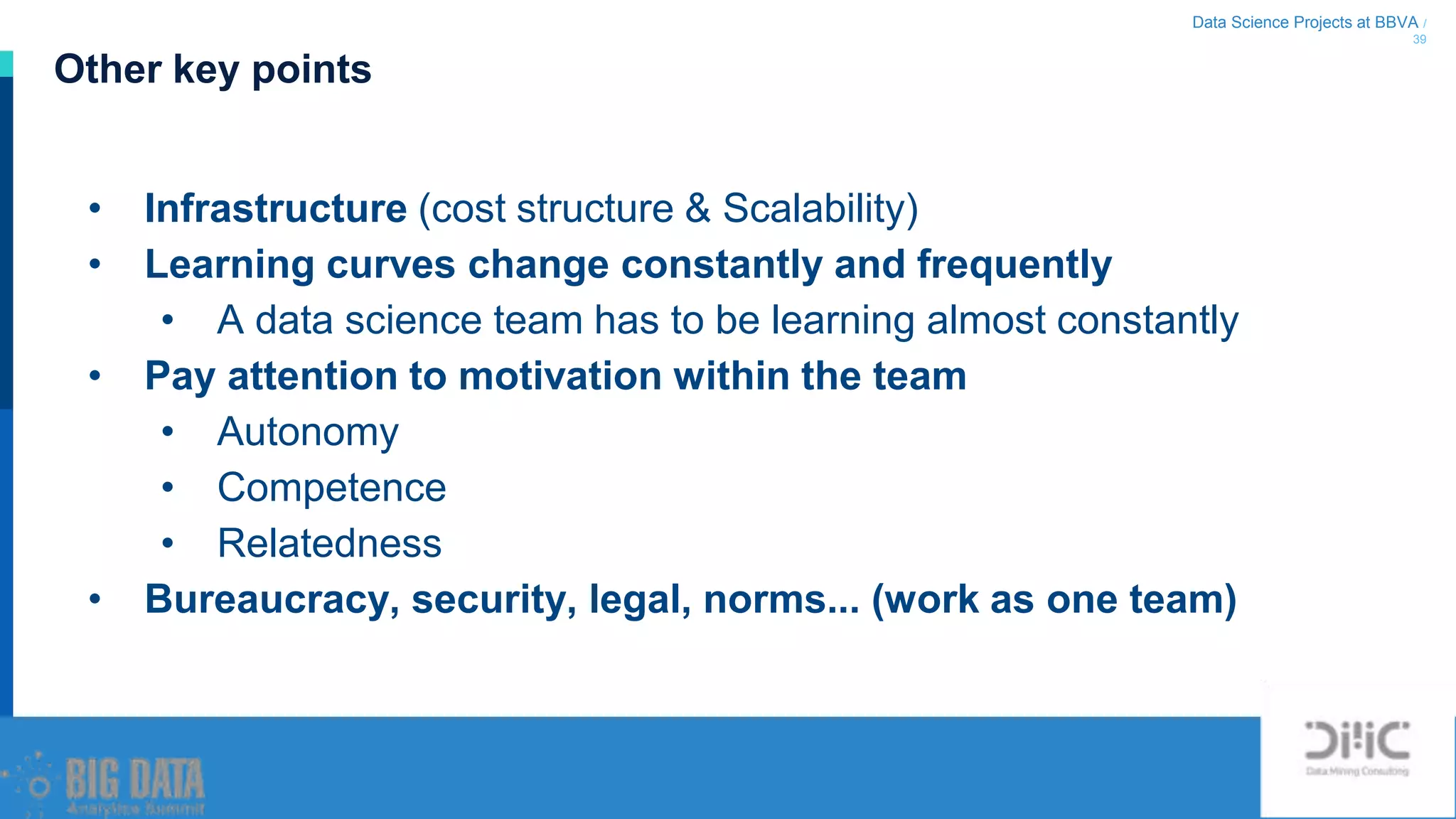 Data Science Projects at BBVA /
39
• Infrastructure (cost structure & Scalability)
• Learning curves change constantly and frequently
• A data science team has to be learning almost constantly
• Pay attention to motivation within the team
• Autonomy
• Competence
• Relatedness
• Bureaucracy, security, legal, norms... (work as one team)
Other key points
 