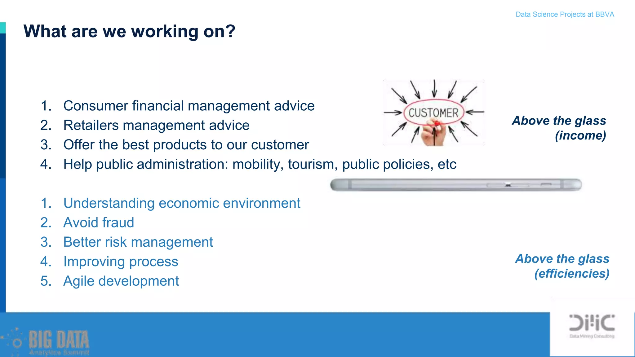 Data Science Projects at BBVA / 9
1. Consumer financial management advice
2. Retailers management advice
3. Offer the best products to our customer
4. Help public administration: mobility, tourism, public policies, etc
1. Understanding economic environment
2. Avoid fraud
3. Better risk management
4. Improving process
5. Agile development
What are we working on?
Above the glass
(income)
Above the glass
(efficiencies)
 