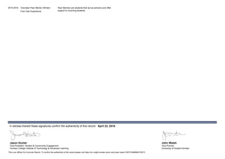 2015-2016 Volunteer Peer Mentor (Winter)
First Year Experience
Peer Mentors are students that act as advisors and offer
support to incoming students.
Jason Hunter
In witness thereof these signatures confirm the authenticity of this record: April 23, 2016
Vice-President, Student & Community Engagement
Humber College Institute of Technology & Advanced Learning
This is an official Co-Curricular Record. To confirm the authenticity of this record please visit https://ccr.uofgh-humber.ca/ccr and enter code:41387318486964730212
John Walsh
Vice-Provost
University of Guelph-Humber
 