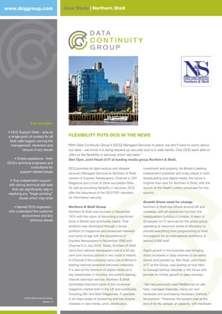 © 2012 Data Continuity Group.
Version 1.0
Case Study | Northern Shellwww.dcggroup.com
FLEXIBILITY PUTS DCG IN THE NEWS
“With Data Continuity Group’s (DCG) Managed Services in place, we don’t have to worry about
our data – we know it is being backed up securely and is in safe hands. Only DCG were able to
offer us the flexibility in services which we need.”
Ben Dyer, Joint Head of IT at leading media group Northern & Shell.
Key benefits:
• DCG Support Desk - acts as
a single point of contact for all
fault calls logged, owning the
management, resolution and
closure of any issues
• Onsite assistance - from
DCG’s technical engineers and
consultants for
support-related issues
• True independent support -
with strong technical skill sets
that can significantly help in
resolving any “finger-pointing”
issues which may arise
• Named DCG engineers -
who understand the customer
environment and any
previous issues
DCG provides its data backup and disaster
recovery Managed Services to Northern & Shell,
owners of Express Newspapers, Channel 5, OK!
Magazine and a host of other successful fitles.
As well as providing flexibility in services, DCG
offer the assurance of the ISO27001 standard
for information security.
Northern & Shell Group
Northern & Shell was founded in December
1974 with the vision of becoming a significant
force in British and worldwide media. That
ambition was developed through a broad
portfolio of magazines and broadcast interests
and came of age with the acquisitions of
Express Newspapers in November 2000 and
Channel 5 in July 2010. Today, Northern & Shell
owns four national newspapers and is a 50 per
cent joint venture partner in two more in Ireland.
In Channel 5 the company owns one of Britain’s
leading national terrestrial television networks.
It is also at the forefront of digital media as a
key stakeholder in YouView, the world’s leading
internet television service. Northern & Shell
dominates important parts of the consumer
magazine market both in the UK and worldwide,
including OK! And Star! Magazines. It operates
in all major areas of publishing and has diverse
interests in new media, print, distribution,
investment and property. As Britain’s leading
independent publisher and a key player in both
broadcasting and digital media, the future is
brighter than ever for Northern & Shell, with the
launch of the Health Lottery scheduled for this
autumn.
Growth drives need for change
Northern & Shell has offices around UK and
overseas, with all operations run from the
headquarters building in London. A team of
23 people run IT services for the whole group,
operating at maximum levels of efficiency to
provide everything from programming to front
line support for an international workforce of
around 2,000 staff.
Rapid growth in the business was bringing
sharp increases in data volumes to be safely
stored and backed up. Ben Dyer, Joint Head
of IT at the Group, was looking at how best
to manage backup securely in the future and
provide for further growth in data volumes.
“We had previously used NetBackup on site
here, managed internally, using our own
hardware and purchasing necessary licences,”
he explains. “However, the system was at the
end of its life, already at capacity, with hardware
© 2012 Data Continuity Group.
Version 1.0
 