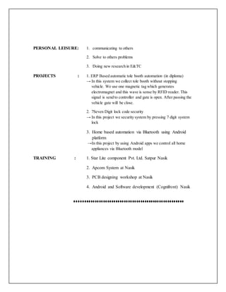 PERSONAL LEISURE: 1. communicating to others
2. Solve to others problems
3. Doing new research in E&TC
PROJECTS : 1. ERP Based automatic tole booth automation (in diploma)
→ In this system we collect tole booth without stopping
vehicle. We use one magnetic tag which generates
electromagnet and this wave is sense by RFID reader. This
signal is send to controller and gate is open. After passing the
vehicle gate will be close.
2. 7Seven Digit lock code security
→ In this project we security system by pressing 7 digit system
lock
3. Home based automation via Bluetooth using Android
platform
→In this project by using Android apps we control all home
appliances via Bluetooth model
TRAINING : 1. Star Lite component Pvt. Ltd. Satpur Nasik
2. Apcom System at Nasik
3. PCB designing workshop at Nasik
4. Android and Software development (Cognifront) Nasik
♦♦♦♦♦♦♦♦♦♦♦♦♦♦♦♦♦♦♦♦♦♦♦♦♦♦♦♦♦♦♦♦♦♦♦♦♦♦♦♦♦♦♦♦♦♦♦♦♦♦♦♦♦
 