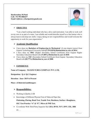 1 | P a g e
Harikrushna M.Patel
Cell: +91 9913806437
Email Address: erharipatel@gmail.com
 OBJECTIVE
“I am a hard working individual who has a drive and motivation. I am able to work well
on my own or as part of a team. I am reliable and would describe myself as a fast learner who is
always keen to develop new skills. I enjoy taking on new responsibilities and would welcome the
opportunity to work for your organization.”
 Academic Qualification
 I have done my Bachelors of Engineering in Mechanical (4 year degree course) from
Gujarat Technological University with (7.19 CGPA) Distinction in year of 2014.
 I have done my HSC (Higher Secondary School Certificate) from Gujarat Higher
Secondary Education Board with (71.80%) Distinction in year of 2010.
 I have done my SSC (Secondary School Certificate) from Gujarat Secondary Education
Board with (82.77%) Distinction in year of 2008.
 EXPERIENCE
Name of Company: MAXIM TUBES COMPNAY PVT. LTD.
Designation: Q.A/ Q.C Engineer
Duration: June- 2015 to Present
Place: (Chhatral,Gandhinagar)
 Responsibilities:
 Working in Quality LAB
 Knowledge of Different Physical Test of Tubes & Pipes like
Flattening, Flaring, Bend Test, Tensile Test, Hardness, Surface--Roughness,
IGC Test Practice “A” & “E”, Micro & PMI Test.
 Co-ordinate With Third Party Inspector like LRA, BVIS, TUV, DNV, EIL, IBR
etc….
 