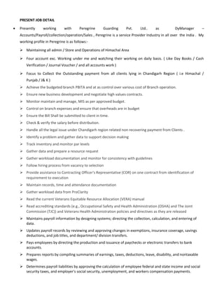 PRESENT JOB DETAIL
• Presently working with Peregrine Guarding Pvt. Ltd.. as DyManager –
Accounts/Payroll/collection/operation/Sales , Peregrine is a service Provider Industry in all over the India . My
working profile in Peregrine is as follows:-
 Maintaining all admin / Store and Operations of Himachal Area
 Four account exc. Working under me and watching their working on daily basis. ( Like Day Books / Cash
Verification / Journal Voucher / and all accounts work )
 Focus to Collect the Outstanding payment from all clients lying in Chandigarh Region ( i.e Himachal /
Punjab / J& K )
 Achieve the budgeted branch PBITA and at as control over various cost of Branch operation.
 Ensure new business development and negotiate high values contracts.
 Monitor maintain and manage, MIS as per approved budget.
 Control on branch expenses and ensure that overheads are in budget
 Ensure the Bill Shall be submitted to client in time.
 Check & verify the salary before distribution.
 Handle all the legal issue under Chandigarh region related non recovering payment from Clients .
 Identify a problem and gather data to support decision making
 Track inventory and monitor par levels
 Gather data and prepare a resource request
 Gather workload documentation and monitor for consistency with guidelines
 Follow hiring process from vacancy to selection
 Provide assistance to Contracting Officer's Representative (COR) on one contract from identification of
requirement to execution
 Maintain records, time and attendance documentation
 Gather workload data from ProClarity
 Read the current Veterans Equitable Resource Allocation (VERA) manual
 Read accrediting standards (e.g., Occupational Safety and Health Administration (OSHA) and The Joint
Commission (TJC)) and Veterans Health Administration policies and directives as they are released
 Maintains payroll information by designing systems; directing the collection, calculation, and entering of
data.
 Updates payroll records by reviewing and approving changes in exemptions, insurance coverage, savings
deductions, and job titles, and department/ division transfers.
 Pays employees by directing the production and issuance of paychecks or electronic transfers to bank
accounts.
 Prepares reports by compiling summaries of earnings, taxes, deductions, leave, disability, and nontaxable
wages.
 Determines payroll liabilities by approving the calculation of employee federal and state income and social
security taxes, and employer's social security, unemployment, and workers compensation payments.
 