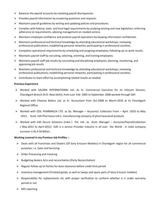  Balances the payroll accounts by resolving payroll discrepancies.
 Provides payroll information by answering questions and requests.
 Maintains payroll guidelines by writing and updating policies and procedures.
 Complies with federal, state, and local legal requirements by studying existing and new legislation; enforcing
adherence to requirements; advising management on needed actions.
 Maintains employee confidence and protects payroll operations by keeping information confidential.
 Maintains professional and technical knowledge by attending educational workshops; reviewing
professional publications; establishing personal networks; participating in professional societies.
 Completes operational requirements by scheduling and assigning employees; following up on work results.
 Maintains payroll staff by recruiting, selecting, orienting, and training employees.
 Maintains payroll staff job results by counseling and disciplining employees; planning, monitoring, and
appraising job results.
 Maintains professional and technical knowledge by attending educational workshops; reviewing
professional publications; establishing personal networks; participating in professional societies.
 Contributes to team effort by accomplishing related results as needed.
Previous Experience
 Worked with SALORA INTERNATIONAL Ltd. As Sr. Commercial Executive for its Infocom Division,
Chandigarh Branch (H.O. New Delhi), from Last Feb- 2005 to September 2008 worked through SAP.
 Worked with Cheema Boilers Ltd. as Sr. Accountant from Oct-2008 to March-2010 at its Chandigarh
Regional Office.
 Worked with EDIL PHARMACIA LTD. as Dy. Manager – Accounts/ Collection From – April -2010 to May
-2012 , Scott- Edil Pharmacia Ltd is manufacturing company of pharmaceutical products
 Worked with G4S Secure Solutions (India ) Pvt. Ltd.. as Asstt. Manager – Accounts/Payroll/collection
( May-2012 to April-2015) G4S is a service Provider Industry in all over the World . In India company
turnover is Rs.4.50 Billion .
Working covered in my Previous Job Profiles :-
 Deals with all Franchises and Dealers (Of Sony Ericsson Mobiles) in Chandigarh region for all commercial
purposes, i.e. Sales and Servicing
 Order Processing and Invoicing
 Budgeting dealers A/cs and reconciliation (Party Reconciliation)
 Regular follow-up to Parties for dues clearance before credit limit period
 Inventory management (Finished goods, as well as Swaps and spare parts of Sony Ericsson mobiles)
 Responsibility for replacements etc with proper verification to conform whether it is under warranty
period or not
 MIS reporting
 