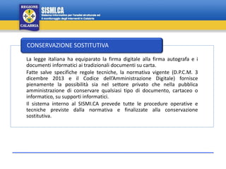 La legge italiana ha equiparato la firma digitale alla firma autografa e i
documenti informatici ai tradizionali documenti su carta.
Fatte salve specifiche regole tecniche, la normativa vigente (D.P.C.M. 3
dicembre 2013 e il Codice dell’Amministrazione Digitale) fornisce
pienamente la possibilità sia nel settore privato che nella pubblica
amministrazione di conservare qualsiasi tipo di documento, cartaceo o
informatico, su supporti informatici.
Il sistema interno al SISMI.CA prevede tutte le procedure operative e
tecniche previste dalla normativa e finalizzate alla conservazione
sostitutiva.
CONSERVAZIONE SOSTITUTIVA
 