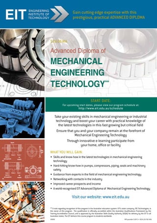 Start Date:
For upcoming start dates, please view our program schedule at:
http://www.eit.edu.au/schedule
Advanced Diploma of
mechanical
engineering
technology**
Visit our website: www.eit.edu.au
Take your existing skills in mechanical engineering or industrial
technology and boost your career with practical knowledge of
the latest technologies in this fast growing but critical field
Ensure that you and your company remain at the forefront of
Mechanical Engineering Technology
Through innovative e-learning participate from
your home, office or facility
WHAT YOU WILL GAIN:
•	 Skills and know-how in the latest technologies in mechanical engineering
technology
•	 Hard-hitting know-how in pumps, compressors, piping, seals and machinery
safety
•	 Guidance from experts in the field of mechanical engineering technology
•	 Networking with contacts in the industry
•	 Improved career prospects and income
•	 A world-recognised EIT Advanced Diploma of  Mechanical Engineering Technology
Gain cutting edge expertise with this
prestigious, practical ADVANCED DIPLOMA
** A note regarding recognition of this program in the Australian education system: EIT’s sister company, IDC Technologies, is
the owner of this program. The qualification is officially accredited within the Australian Qualifications Framework by the
Training Accreditation Council, and is approved by the Australian Skills Quality Authority (ASQA) for delivery by the EIT in all
Australian states. The EIT delivers this course program to students worldwide.
RTO provider 51971 •  ACN 135762426
52606WA
V0005
 