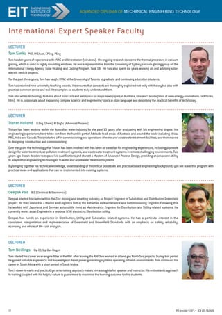 11 RTO provider 51971 • ACN135762426
International Expert Speaker Faculty
advanced diploma of mechanical engineering technology
LECTURER
Tom Simko PhD, MIEAust, CPEng, PEng
TomhastenyearsofexperiencewithHVACandfenestration(windows). Hisongoingresearchconcernsthethermalprocessesinvacuum
glazing, which is used in highly insulating windows. He was a representative from the University of Sydney vacuum glazing group on the
International Energy Agency Solar Heating and Cooling Program, Task 18. He has also spent six years working on and advising solar-
electric vehicle projects.
For the past three years, Tom has taught HVAC at the University of Toronto to graduate and continuing education students.
Tomhasreceivednineuniversityteachingawards. Heensuresthatconceptsarethoroughlyexplainednotonlywiththeorybutalsowith
practical common sense and real-life examples so students truly understand them.
TomalsowritestechnologyfeaturesaboutsolarcarsandaerospaceformajornewspapersinAustralia,AsiaandCanada(linksatwww.energy-innovations.ca/Articles.
htm). He is passionate about explaining complex science and engineering topics in plain language and describing the practical benefits of technology.
LECTURER
Tristan Holland B.Eng (Chem), M EngSc (Advanced Process)
Tristan has been working within the Australian water industry for the past 13 years after graduating with his engineering degree. His
engineering experiences have taken him from the humble port of Adelaide to all areas of Australia and around the world including Africa,
PNG,IndiaandCanada.Tristanstartedoffincommissioningandoperationsofwaterandwastewatertreatmentfacilities,andthenmoved
to designing, construction and commissioning.
OvertheyearsthetechnologythatTristanhasbeeninvolvedwithhasbeenasvariedashisengineeringexperiences,includingpipework
designforwatertreatment,airpollutiontreatmentsystems,andwastewatertreatmentsystemsinremotechallengingenvironments.Two
years ago Tristan decided to expand his qualifications and started a Masters of Advanced Process Design, providing an advanced ability
to adapt other engineering technologies to water and wastewater treatment systems.
By bringing together his technical knowledge, understanding of theoretical processes and practical based engineering background, you will leave this program with
practical ideas and applications that can be implemented into existing systems.
LECTURER
Deepak Pais B.E (Electrical  Electronics)
Deepak started his career within the Zinc mining and smelting industry as Project Engineer in Substation and Distribution Greenfield
project. He then worked in a Marine and Logistics firm in the Bahamas as Maintenance and Commissioning Engineer. Following this
he worked with Japanese and German automobile firms as Maintenance Engineer for Distribution and Utility related systems. He
currently works as an Engineer in a regional NSW electricity Distribution utility.
Deepak has hands on experience in Distribution, Utility and Substation related systems. He has a particular interest in the
consistent interpretation and implementation of Greenfield and Brownfield Standards with an emphasis on safety, reliability,
economy and whole of life cost analysis.
LECTURER
Tom Neillings Dip EE, Dip Bus Mngmt
Tom started his career as an engine fitter in the RAF. After leaving the RAF Tom worked in oil and gas North Sea projects. During this period
he gained valuable experience and knowledge of diesel power generating systems operating in harsh environments. Tom continued his
career in South Africa with a short period in Saudi Arabia.
Tom'sdown-to-earthandpractical,yetentertainingapproachmakeshimasoughtafterspeakerandinstructor.Hisenthusiasticapproach
to training coupled with his helpful nature is guaranteed to maximise the learning outcome for his students.
 