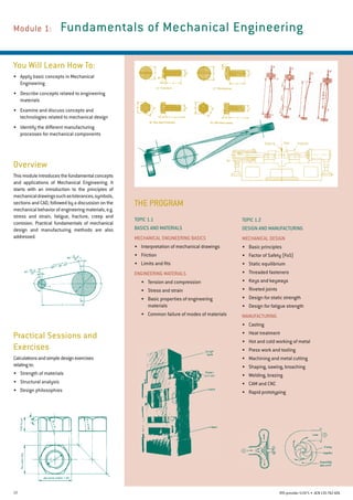 12 RTO provider 51971 • ACN135762426
THE PROGRAM
Module 1: 	Fundamentals of Mechanical Engineering
You Will Learn How To:
• 	 Apply basic concepts in Mechanical
Engineering
•	 Describe concepts related to engineering
materials
•	 Examine and discuss concepts and
technologies related to mechanical design
•	 Identify the different manufacturing
processes for mechanical components
Overview
Thismoduleintroducesthefundamentalconcepts
and applications of Mechanical Engineering. It
starts with an introduction to the principles of
mechanicaldrawingssuchastolerances,symbols,
sections and CAD, followed by a discussion on the
mechanical behavior of engineering materials, e.g.
stress and strain, fatigue, fracture, creep and
corrosion. Practical fundamentals of mechanical
design and manufacturing methods are also
addressed.
Practical Sessions and
Exercises
Calculationsandsimpledesignexercises
relatingto:
•	 Strength of materials
•	 Structural analysis
•	 Design philosophies
Topic 1.2
DESIGN AND MANUFACTURING
Mechanical Design
•	 Basic principles
•	 Factor of Safety (FoS)
•	 Static equilibrium
•	 Threaded fasteners
•	 Keys and keyways
•	 Riveted joints
•	 Design for static strength
•	 Design for fatigue strength
Manufacturing
•	 Casting
•	 Heat treatment
•	 Hot and cold working of metal
•	 Press work and tooling
•	 Machining and metal cutting
•	 Shaping, sawing, broaching
•	 Welding, brazing
•	 CAM and CNC
•	 Rapid prototyping
Topic 1.1
BASICS AND MATERIALS
Mechanical Engineering Basics
•	 Interpretation of mechanical drawings
•	 Friction
•	 Limits and fits
Engineering Materials
•	 Tension and compression
•	 Stress and strain
•	 Basic properties of engineering
materials
•	 Common failure of modes of materials
 