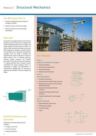 13 RTO provider 51971 • ACN135762426
Module 2: 	Structural Mechanics
You Will Learn How To:
•	 Examine and apply the basic principles of
strength of materials
•	 Explain the basics of structural analysis
•	 Examine and discuss structural design
philosophies
Overview
Constructionisthelargestindustryintheworldand
anything constructed needs to be designed first.
Structural Engineering deals with the analysis and
design aspects, the basic purpose of which is to
ensure a safe, functional and economical structure.
While designing, the designer constantly interacts
with specialists such as architects and operations
managers. Once the design is finalized, the
implementation requires involvement of people to
handle aspects such as statutory approvals,
planning, quality assurance and material
procurement.Theentireexercisecanbeundertaken
in a highly-coordinated way if everyone involved
understands the 'project language', which is a
combination of designs and specifications. To
understand the language fully, it is necessary to
appreciate the principles of structural analysis and
design.
Practical Sessions and
Exercises
Calculationsandsimpledesignexercises
relatingto:
•	 Strength of materials
•	 Structural analysis
•	 Design philosophies
Topic 2.1
Principles of Strength of Materials
•	 Theory of elasticity
•	 Stress-strain characteristics
•	 Sectional properties
•	 Deflection and deformation
Topic 2.2
Structural Analysis
•	 Principle of mechanics
•	 Determinate and indeterminate structures
•	 Determination of stress functions (direct,
bending and shear)
•	 Analysis of statically determinate
structures
•	 Analysis of statically indeterminate
structures
•	 Analysis of deformation under loading
Topic 2.3
Design Philosophies
•	 Material behavior under stress
•	 Working stress design
•	 Limit state design
•	 Loads
THE PROGRAM
 