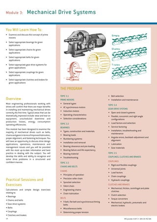 14 RTO provider 51971 • ACN135762426
THE PROGRAM
Module 3: 	 Mechanical Drive Systems
You Will Learn How To:
•	 Examine and discuss the concept of prime
movers
•	 Select appropriate bearings for given
applications
•	 Select appropriate chains for given
applications
•	 Select appropriate belts for given
applications
•	 Select appropriate gear drive systems for
given applications
•	 Select appropriate couplings for given
applications
•	 Select appropriate clutches and brakes for
given applications
Overview
Most engineering professionals working with
drives will confirm that there are major benefits
in installing and maintaining mechanical drives
correctly the first time. Typical areas that can be
dramatically improved include: wear and tear on
equipment, unscheduled downtime and
production losses, energy consumption
operating efficiencies.
This module has been designed to examine the
majority of mechanical drives such as belts,
chainsandgearsintermsofimprovedlubrication,
proper alignment, and fastening techniques. You
will have an opportunity to discuss drive design
applications, operations, maintenance and
management issues and you will be provided
with the most up-to-date information and best
practice in dealing with the subject. You will
develop the skills and ability to recognize and
solve drive problems in a structured and
confident manner.
Practical Sessions and
Exercises
Calculations and simple design exercises
relating to:
• Bearings
• Chains and belts
• Gear drive systems
• Belts
• Couplings
• Clutches and brakes
•	 Belt selection
•	 Installation and maintenance
Topic 3.4
Gear Drive Systems
•	 Open and closed systems
•	 Parallel, concentric and right angle
configurations
•	 Load factors and selection
•	 Service factoring
•	 Installation, troubleshooting and
maintenance
•	 Angular errors, backlash adjustment and
alignment
•	 Lubrication
•	 Gear materials
Topic 3.5
COUPLINGS, CLUTCHES AND BRAKES
Couplings
•	 Rigid and flexible couplings
•	 Universal joints
•	 Load factors
•	 Chain couplings
•	 Hydraulic couplings
Clutches and Brakes
•	 Mechanical, friction, centrifugal and plate
clutches
•	 Clutch selection
•	 Torque converters
•	 Mechanical, hydraulic, pneumatic and
electric brakes
Topic 3.1
Prime Movers
•	 General types
•	 AC synchronous motors
•	 Induction motors
•	 Operating characteristics
•	 Selection considerations
Topic 3.2
Bearings
•	 Types, construction and materials
•	 Bearing loads
•	 Numbering systems
•	 Installation and removal
•	 Bearing clearance and pre-loading
•	 Bearing failure and life expectancy
•	 Bearing material
•	 Troubleshooting
Topic 3.3
CHAINS AND BELTS
Chains
•	 Principles of operation
•	 Precision roller chain
•	 Sprocket selection
•	 Silent chain
•	 Engineering chains
•	 Chain lubrication
BELTS
•	 V-belt, flat belt and synchronous/timing
belts
•	 Miscellaneous belts
•	 Determining proper tension
 