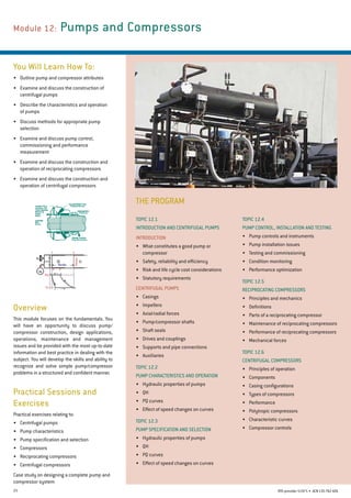 23 RTO provider 51971 • ACN135762426
THE PROGRAM
Module 12: Pumps and Compressors
You Will Learn How To:
•	 Outline pump and compressor attributes
•	 Examine and discuss the construction of
centrifugal pumps
•	 Describe the characteristics and operation
of pumps
•	 Discuss methods for appropriate pump
selection
•	 Examine and discuss pump control,
commissioning and performance
measurement
•	 Examine and discuss the construction and
operation of reciprocating compressors
•	 Examine and discuss the construction and
operation of centrifugal compressors
Overview
This module focuses on the fundamentals. You
will have an opportunity to discuss pump/
compressor construction, design applications,
operations, maintenance and management
issues and be provided with the most up-to-date
information and best practice in dealing with the
subject. You will develop the skills and ability to
recognize and solve simple pump/compressor
problems in a structured and confident manner.
Topic 12.4
PUMP CONTROL, INSTALLATION AND TESTING
•	 Pump controls and instruments
•	 Pump installation issues
•	 Testing and commissioning
•	 Condition monitoring
•	 Performance optimization
Topic 12.5
Reciprocating Compressors
•	 Principles and mechanics
•	 Definitions
•	 Parts of a reciprocating compressor
•	 Maintenance of reciprocating compressors
•	 Performance of reciprocating compressors
•	 Mechanical forces
Topic 12.6
Centrifugal Compressors
•	 Principles of operation
•	 Components
•	 Casing configurations
•	 Types of compressors
•	 Performance
•	 Polytropic compressors
•	 Characteristic curves
•	 Compressor controls
Topic 12.1
INTRODUCTION AND CENTRIFUGAL PUMPS
INTRODUCTION
•	 What constitutes a good pump or
compressor
•	 Safety, reliability and efficiency
•	 Risk and life cycle cost considerations
•	 Statutory requirements
Centrifugal pumps
•	 Casings
•	 Impellers
•	 Axial/radial forces
•	 Pump/compressor shafts
•	 Shaft seals
•	 Drives and couplings
•	 Supports and pipe connections
•	 Auxiliaries
Topic 12.2
Pump Characteristics and Operation
•	 Hydraulic properties of pumps
•	 QH
•	 PQ curves
•	 Effect of speed changes on curves
Topic 12.3
Pump Specification and Selection
•	 Hydraulic properties of pumps
•	 QH
•	 PQ curves
•	 Effect of speed changes on curves
Practical Sessions and
Exercises
Practical exercises relating to:
•	 Centrifugal pumps
•	 Pump characteristics
•	 Pump specification and selection
•	 Compressors
•	 Reciprocating compressors
•	 Centrifugal compressors
Case study on designing a complete pump and
compressor system
 