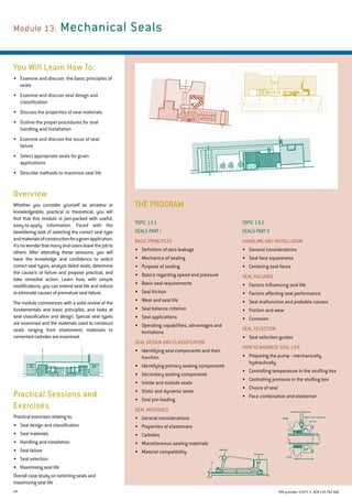 24 RTO provider 51971 • ACN135762426
THE PROGRAM
Module 13:	Mechanical Seals
You Will Learn How To:
•	 Examine and discuss  the basic principles of
seals
•	 Examine and discuss seal design and
classification
•	 Discuss the properties of seal materials
•	 Outline the proper procedures for seal
handling and installation
•	 Examine and discuss the issue of seal
failure
•	 Select appropriate seals for given
applications
•	 Describe methods to maximize seal life
Overview
Whether you consider yourself as amateur or
knowledgeable, practical or theoretical, you will
find that this module is jam-packed with useful,
easy-to-apply information. Faced with the
bewildering task of selecting the correct seal type
andmaterialsofconstructionforagivenapplication,
it'snowonderthatmanyend-usersleavethejobto
others. After attending these sessions, you will
have the knowledge and confidence to select
correct seal types, analyze failed seals, determine
the cause/s of failure and propose practical, and
take remedial action. Learn how, with simple
modifications, you can extend seal life and reduce
or eliminate causes of premature seal failure.
The module commences with a solid review of the
fundamentals and basic principles, and looks at
seal classification and design. Special seal types
are examined and the materials used to construct
seals ranging from elastomeric materials to
cemented carbides are examined.
Practical Sessions and
Exercises
Practical exercises relating to:
•	 Seal design and classification
•	 Seal materials
•	 Handling and installation
•	 Seal failure
•	 Seal selection
•	 Maximising seal life
Overall case study on selecting seals and
maximizing seal life
Topic 13.2
SEALS PART II
Handling and Installation
•	 General considerations
•	 Seal face squareness
•	 Centering seal faces
Seal Failures
•	 Factors influencing seal life
•	 Factors affecting seal performance
•	 Seal malfunction and probable causes
•	 Friction and wear
•	 Corrosion
Seal Selection
•	 Seal selection guides
How to Maximize Seal Life
•	 Preparing the pump - mechanically,
hydraulically
•	 Controlling temperature in the stuffing box
•	 Controlling pressure in the stuffing box
•	 Choice of seal
•	 Face combination and elastomer
Topic 13.1
SEALS PART I
Basic Principles
•	 Definition of zero leakage
•	 Mechanics of sealing
•	 Purpose of sealing
•	 Basics regarding speed and pressure
•	 Basic seal requirements
•	 Seal friction
•	 Wear and seal life
•	 Seal balance criterion
•	 Seal applications
•	 Operating capabilities, advantages and
limitations
Seal Design and Classification
•	 Identifying seal components and their
function
•	 Identifying primary sealing components
•	 Secondary sealing components
•	 Inside and outside seals
•	 Static and dynamic seals
•	 Seal pre-loading
Seal Materials
•	 General considerations
•	 Properties of elastomers
•	 Carbides
•	 Miscellaneous sealing materials
•	 Material compatibility
 