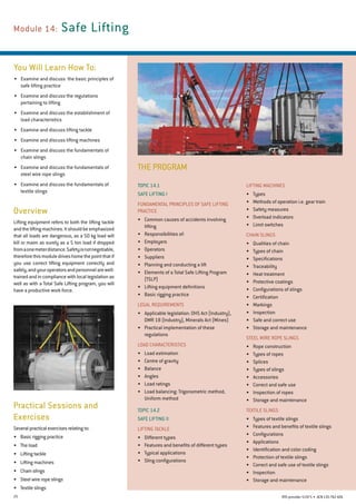 25 RTO provider 51971 • ACN135762426
THE PROGRAM
Module 14: Safe Lifting
You Will Learn How To:
•	 Examine and discuss  the basic principles of
safe lifting practice
•	 Examine and discuss the regulations
pertaining to lifting
•	 Examine and discuss the establishment of
load characteristics
•	 Examine and discuss lifting tackle
•	 Examine and discuss lifting machines
•	 Examine and discuss the fundamentals of
chain slings
•	 Examine and discuss the fundamentals of
steel wire rope slings
•	 Examine and discuss the fundamentals of
textile slings
Overview
Lifting equipment refers to both the lifting tackle
andtheliftingmachines.Itshouldbeemphasized
that all loads are dangerous, as a 50 kg load will
kill or maim as surely as a 5 ton load if dropped
fromaonemeterdistance.Safetyisnotnegotiable,
thereforethismoduledriveshomethepointthatif
you use correct lifting equipment correctly and
safely,andyouroperatorsandpersonnelarewell-
trained and in compliance with local legislation as
well as with a Total Safe Lifting program, you will
have a productive work force.
Lifting machines
•	 Types
•	 Methods of operation i.e. gear train
•	 Safety measures
•	 Overload indicators
•	 Limit switches
Chain Slings
•	 Qualities of chain
•	 Types of chain
•	 Specifications
•	 Traceability
•	 Heat treatment
•	 Protective coatings
•	 Configurations of slings
•	 Certification
•	 Markings
•	 Inspection
•	 Safe and correct use
•	 Storage and maintenance
Steel Wire Rope Slings
•	 Rope construction
•	 Types of ropes
•	 Splices
•	 Types of slings
•	 Accessories
•	 Correct and safe use
•	 Inspection of ropes
•	 Storage and maintenance
TEXTILE SLINGS
•	 Types of textile slings
•	 Features and benefits of textile slings
•	 Configurations
•	 Applications
•	 Identification and color coding
•	 Protection of textile slings
•	 Correct and safe use of textile slings
•	 Inspection
•	 Storage and maintenance
Topic 14.1
SAFE LIFTING I
Fundamental Principles of Safe Lifting
Practice
•	 Common causes of accidents involving
lifting
•	 Responsibilities of:
•	 Employers
•	 Operators
•	 Suppliers
•	 Planning and conducting a lift
•	 Elements of a Total Safe Lifting Program
(TSLP)
•	 Lifting equipment definitions
•	 Basic rigging practice
Legal Requirements
•	 Applicable legislation: OHS Act (Industry),	
DMR 18 (Industry), Minerals Act (Mines)
•	 Practical implementation of these
regulations
LOAD CHARACTERISTICS
•	 Load estimation
•	 Centre of gravity
•	 Balance
•	 Angles
•	 Load ratings
•	 Load balancing: Trigonometric method, 	
Uniform method
Topic 14.2
SAFE LIFTING II
Lifting tackle
•	 Different types
•	 Features and benefits of different types
•	 Typical applications
•	 Sling configurations
Practical Sessions and
Exercises
Several practical exercises relating to:
•	 Basic rigging practice
•	 The load
•	 Lifting tackle
•	 Lifting machines
•	 Chain slings
•	 Steel wire rope slings
•	 Textile slings
 