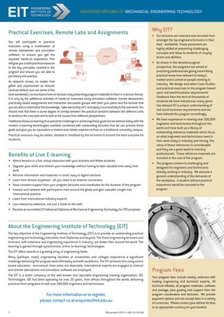 5 RTO provider 51971 • ACN135762426
advanced diploma of mechanical engineering technology
You will participate in practical
exercises using a combination of
remote laboratories and simulation
software, to ensure you get the
requisite hands-on experience. This
willgiveyouasolidpracticalexposure
to the key principles covered in the
program and ensure you are able to
puttheoryintopractice.
As research shows, no matter how
gifted and experienced an lecturer
(and we believe ours are some of the
bestworldwide),noonelearnsfromanlectureronlypresentingprogrammaterialstotheminalectureformat.
It is only by the additional activities of hands-on exercises using simulation software, remote laboratories,
practically based assignments and interactive discussion groups with both your peers and the lecturer that
youareabletointernalizethisknowledge,takeownershipofitandapplyitsuccessfullytotherealworld.You
should note that there is some degree of overlap between the practical sessions between the different units
to reinforce the concepts and to look at the issues from different perspectives.
Traditionaldistancelearningthuspresentschallengesinachievingthesegoalsbutwebelievetodaywiththe
modern e-learning technologies available combined with outstanding lecturers that we can achieve these
goals and give you an equivalent or indeed even better experience than on a traditional university campus.
Practical sessions may be added, deleted or modified by the lecturers to ensure the best outcome for
students.
Practical Exercises, Remote Labs and Assignments
Benefits of Live E-learning
•	 Attend lessons in a live, virtual classroom with your lecturers and fellow students
•	 Upgrade your skills and refresh your knowledge without having to take valuable time away from
work
•	 Receive information and materials in small, easy to digest sections
•	 Learn from almost anywhere - all you need is an Internet connection
•	 Have constant support from your program lecturers and coordinator for the duration of the program
•	 Interact and network with participants from around the globe and gain valuable insight into
international practice
•	 Learn from international industry experts
•	 Live interactive webinars, not just a ‘book on the web’	
• 	 Receive an accredited EIT Advanced Diploma of Mechanical Engineering Technology for CPD purposes
About the Engineering Institute of Technology (EIT)
The key objective of the Engineering Institute of Technology (EIT) is to provide an outstanding practical
engineering and technology education; from Diplomas and beyond. The finest engineering lecturers and
lecturers, with extensive real engineering experience in industry, are drawn from around the world. The
learning is gained through synchronous, online (e-learning) technologies.
The EIT offers awards in a growing array of engineering fields.
Many (perhaps, most) engineering faculties at universities and colleges experience a significant
challengedeliveringtheprogram-workaffordablyandwithexcellence.TheEITachievesthisusingonline
based education - economical class sizes are attainable, international experts are engaged to instruct
and remote laboratories and simulation software are employed.
The EIT is a sister company of the well known and reputable engineering training organisation, IDC
Technologies. IDC has been operating for over 20 years, from offices throughout the world, delivering
practical short programs to well over 500,000 engineers and technicians.
Program Fees
Your program fees include weekly webinars with
leading engineering and technical experts, 30
technical eBooks, all program materials, software
and postage, plus grading and support from the
program coordinators and lecturers. We provide
payment options and can accept fees in a variety
of currencies. Please contact your advisor for fees
in an appropriate currency for your location.
Why EIT?
•	 Our lecturers are selected and recruited from
amongst the top engineers/lecturers in their
field - worldwide. These presenters are
highly skilled at presenting challenging
concepts and ideas to students of varying
levels and abilities.
•	 As shown in the detailed program
prospectus, the programs are aimed at
practising professionals giving hard-hitting
practical know-how relevant to today's
market and is aimed at people working in
industry. We design and select Case Studies
and practical exercises in the program based
upon real-world business requirements
Feedback from the tens of thousands of
students we have trained over many years
has allowed EIT a unique understanding of
real world business requirements and we
have tailored the program accordingly.
•	 We have experience in training over 500,000
engineers and technicians throughout the
world and have built up a library of
outstanding reference materials which focus
on what engineers and technicians need in
their work today in industry and mining. The
value of these references is considerable
and they are a great asset to industry
professionals. These reference materials are
included in the cost of the program.
•	 The program content is challenging and
designed for engineers and technicians
already working in industry. We assume a
general understanding of the demands of
the workplace. A student without practical
experience would be unsuited to the
program.
For more information or to register,
please contact us at enquiries@eit.edu.au
 