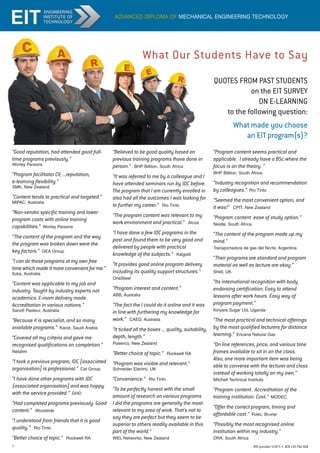 7 RTO provider 51971 • ACN135762426
advanced diploma of mechanical engineering technology
What Our Students Have to Say
QUOTES FROM PAST STUDENTS
on the EIT SURVEY
ON E-LEARNING
to the following question:
What made you choose
an EIT program(s)?
“Good reputation, had attended good full-
time programs previously.”
Worley Parsons
“Program facilitator CV, ...reputation,
e-learning flexibility.”
SMK, New Zealand
“Content tends to practical and targeted.”
MIPAC, Australia
“Non-vendor specific training and lower
program costs with online training
capabilities.” Worley Parsons
“The content of the program and the way
the program was broken down were the
key factors.” GEA Group
“I can do those programs at my own free
time which made it more convenient for me.”
Iluka, Australia
“Content was applicable to my job and
industry. Taught by industry experts not
academics. E-room delivery mode.
Accreditation in various nations.”
Sanofi Pasteur, Australia
“Because it is specialist, and so many
available programs.” Kacst, Saudi Arabia
“Covered all my criteria and gave me
recognised qualifications on completion.”
Netafim
“I took a previous program, IDC [associated
organisation] is professional.” Cat Group
“I have done other programs with IDC
{associated organisation] and was happy
with the service provided.” GHD
“Had completed programs previously. Good
content.” Woodside
“I understood from friends that it is good
quality.” Rio Tinto
“Better choice of topic.” Rockwell RA
“Believed to be good quality based on
previous training programs Ihave done in
person.” BHP Billiton, South Africa
“It was referred to me by a colleague and I
have attended seminars run by IDC before.
The program that I am currently enrolled in
also had all the outcomes I was looking for
to further my career.” Rio Tinto
“The program content was relevant to my
work environment and practical.” Alcoa
“I have done a few IDC programs in the
past and found them to be very good and
delivered by people with practical
knowledge of the subjects.” Kalgold
“It provides good online program delivery
including its quality support structures.”
OneSteel
“Program interest and content.”
ABB, Australia
“The fact the I could do it online and it was
in line with furthering my knowledge for
work.” CAED, Australia
“It ticked all the boxes ... quality, suitability,
depth, length.”
Powerco, New Zealand
“Better choice of topic.” Rockwell RA
“Program was visible and relevant.”
Schneider Electric, UK
“Convenience.” Rio Tinto
“To be perfectly honest with the small
amount of research on various programs
I did the programs are generally the most
relevant to my area of work. That's not to
say they are perfect but they seem to be
superior to others readily available in this
part of the world.”
WEL Networks, New Zealand
“Program content seems practical and
applicable. I already have a BSc where the
focus is on the theory. “
BHP Billiton, South Africa
“Industry recognition and recommendation
by colleagues.” Rio Tinto
“Seemed the most convenient option, and
it was!” CPIT, New Zealand
“Program content ease of study option.”
Nestle, South Africa
“The content of the program made up my
mind.”
Transportadora de gas del Norte, Argentina
“Their programs are standard and program
material as well as lecture are okay.”
Shell, UK
“Its international recognition with body
endorsing certification. Easy to attend
lessons after work hours. Easy way of
program payment.”
Kinyara Sugar Ltd, Uganda
“The most practical and technical offerings
by the most qualified lecturers for distance
learning.” Encana Natural Gas
“On line references, price, and various time
frames available to sit in on the class.
Also, one more important item was being
able to converse with the lecturer and class
instead of working totally on my own.”
Mitchell Technical Institute
“Program content. Accreditation of the
training institution. Cost.” MODEC
“Offer the correct program, timing and
affordable cost.” Folec, Brunei
“Possibly the most recognised online
institution within my industry.”
DRA, South Africa
 