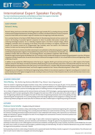 9 RTO provider 51971 • ACN135762426
Guest Speaker
Richard E. Morley
RichardE.Morley,bestknownasthefatheroftheProgrammableLogicController(PLC),isaleadingvisionaryinthefield
ofadvancedtechnologicaldevelopments.Mr.Morley(Dick)isamemberontheBoardofDirectorsofvariouscompanies
across the United States and has worked in high tech industries since the beginning of solid-state electronics.
He is currently Chairman of the Board of NCMS (National Center for Manufacturing Sciences) and has a proven track
record in the founding of successful high-tech companies for where he provides initial product concept and a
continuing technological presence. He is a nationally recognized expert in the field of computer design, artificial
intelligence, automation and is an authority on the factory of the future. Mr. Morley is an engineer, consultant and
inventor. His inventions include the PLC (Programmable Logic Controller), which now stands in the Smithsonian
Institute. He holds more than twenty United States and foreign patents.
Mr.Morleyiswellknownasalecturer,haswrittenextensivelyforsuchpublicationsasManufacturingSystemsmagazine
andManufacturingAutomationmagazine.Hehaspublishedmanyworksofhisown.Hislatestbook,'OutoftheBarn',was
published in October 2002 and another book, 'The Technology Machine', was published in September 1999. Mr Morley
foundedtheangelinvestmentgroup;theBreakfastClub.Heiscurrentlyanactivememberwiththisgroupofinvestorshavingparticipatedinmorethan100startup
companiesintheNewHampshirearea.HewastheformerDirectorofAdvancedTechnologiesforGould,Inc.HeisaGouldFellowofScienceandEngineering,aFellow
ofSME,BiosLPandICS.
In addition, he was awarded the 1990 Entrepreneur of the Year by Inc. magazine, Merrill Lynch and Ernst and Young. He is a 1991 recipient of The Franklin
Institute's Howard N. Potts Medal, and holds the Prometheus Medal placing him into the Automation Hall of Fame. International IEN ranked him 3rd in the Top
100MostSignificantIndustrialProductsofthe20thCenturyforhisworkwiththePLC.InOctober1999,ISA(Instrumentation,SystemsandAutomationSociety)
honored him with the Life Achievement Award and Fortune magazine awarded him their Heroes of Manufacturing Award in March 2000.
Recognised as one of the giants in the field by the Engineering Society of Detroit, he has extensive experience in high-tech consulting and is involved in new
product development at the highest management levels. Currently he works out of his barn in New Hampshire where he and his wife have been home to more
than two dozen foster children.
advanced diploma of mechanical engineering technology
Your team of professional presenters and facilitators are drawn from experts in their field.
They will work closely with you for the duration of the program.
International Expert Speaker Faculty
LECTURER
Professor Cornie Scheffer BEng(Mech) MEng PhD SaiMechE
Cornie is an engineer who combines a deep understanding of the theoretical aspects of mechanical engineering with a passion for
the practical applications of the technology. He is currently Associate Professor at a world renowned university and is responsible
for numerous consulting and research projects that are done in close collaboration with industry, with a special focus on mechanical
design and mechatronic systems throughout the world. He has designed and commissioned numerous mechanical products and
automation systems for industry.
Cornie is also an experienced lecturer on a wide range of topics within mechanical engineering, including mechanical design,
maintenance, mechanical vibrations, structural mechanics and mechatronics. Through the years he has prepared and presented
workshops on these topics to over 1,000 engineers and technicians worldwide, including the USA, Europe, Australia, South Africa and the Middle East. He is also
the author and co-author of numerous technical papers, published locally and internationally. His book on Predictive Maintenance has just been released to
the largest technical publisher in the world - Elsevier.
Cornie presently consults to a wide variety of industries and is a passionate teacher that follows a hands-on approach in his presentations. His enthusiasm and
down-to-earth manner makes for an enjoyable and instructive program.
academic consultant
Steve Mackay PhD,  BSc(Elec.Eng), BSc(Hons), MBA, MMR, CP Eng , FIE(Aust) - Dean of Engineering, EIT
Steve has worked in engineering throughout Australia, Europe, Africa and North America for the past 30 years. He has presented
numerous industrial automation and industrial data communications programs worldwide to over 18,000 engineers and technicians,
and has a particular interest in practical and leading edge aspects of marketing, business and engineering practice.
He is a fellow of Engineers Australia and the technical director and founder of IDC Technologies, a growing engineering training and
publishing firm which has been operating from offices throughout the world since 1992. He has also acted as the author or editor of
over 30 engineering textbooks sold throughout the world. He feels that all engineering businesses need to think globally and keep
experimentingwithnewapproaches.Heiscurrentlyleadingateamoftwodesignengineersandfourprogramrsincreatinganewvideo
conferencing software package with remote labs which he believes will make a marked impact on engineering training and education.
 
