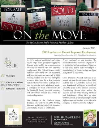 On the MOVEThe Helen Adams Realty Monthly Market Update
January 2016
In 2015, national residential real estate,
by and large, had a good year. Supply and
demand were healthy in an environment
rife with low interest rates and improved
employment. The Federal Reserve finally
increased short-term rates in December,
and more increases are expected in 2016.
Housing markets have shown a willingness
to accept this. Save for a few expensive
outlierswherelowinventoryandhighprices
have become the norm, a balanced market
is anticipated for much of the country for
the foreseeable future. Improved inventory
and affordability remain key factors for
continued optimism.
New Listings in the Charlotte region
decreased 11.7 percent to 2,396. Pending
Saleswereup14.1percentto2,540.Inventory
levels fell 24.2 percent to 10,445 units.
2015 Low Interest Rates & Improved Employment
Reprinted from December 2015 CRRA Monthly Indicators
P2 Vital Signs
P3 Why 2016 is a Great
Time to Sell ... Or Buy
P4 Beth’s Bits: Tax Season
In
this
Issue
Prices continued to gain traction. The
Median Sales Price increased 2.8 percent to
$190,000.ListtoClosewasdown7.0percent
to 119 days. Sellers were encouraged as
Months Supply of Homes for Sale was down
33.3 percent to 3.0 months.
Gross Domestic Product increased at an
annual rate near 2.0 percent to close 2015,
and that rate is expected to increase next
year. Residential real estate is considered
a healthy piece of the national economy.
Contributing factors from within the
industry include better lending standards
and foreclosures falling back to more
traditionallevels.Decliningunemployment,
higher wages and low fuel prices have also
conspired to improve personal budgets.
www.helenadamsrealty.com
Ballantyne Office
15235-J John J. Delaney Dr.
Charlotte, NC 28277
Beth Haemmerlein
BROKER/REALTOR®
Cell: 704.243.8773
beth@helenadamsrealty.com
 