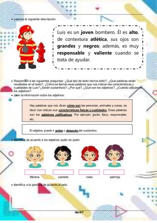 __________________________________________________________________________________________
_____________________________________________________________________________________________
Abril/7
 Leemos la siguiente descripción.
 Responden a las siguientes preguntas: ¿Qué tipo de texto hemos leído?, ¿Qué palabras están
resaltadas en el texto?, ¿Cómo se llaman esas palabras que nos indican las características y
cualidades de Luis? ¿Serán sustantivos?, ¿Por qué?, ¿Qué son los adjetivos?, ¿Cuándo utilizamos
los adjetivos?
 Leen la información sobre los adjetivos:
 Identifica de acuerdo a los adjetivos quién es quién.
Morena castaña rubia pelirroja
 Identifica a la persona de acuerdo al pelo.
Luis es un joven bombero. Él es alto,
de contextura atlética, sus ojos son
grandes y negros; además, es muy
responsable y valiente cuando se
trata de ayudar.
Hay palabras que nos dicen cómo son las personas, animales y cosas, es
decir nos indican sus características físicas y cualidades. Esas palabras
son los adjetivos calificativos. Por ejemplo: gordo, flaco, responsable,
etc.
El adjetivo puede ir antes o después del sustantivo.
 