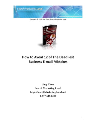Copyright © 2010 Jing Zhou, Search Marketing Local




How to Avoid 12 of The Deadliest
   Business E-mail Mistakes




                     Jing Zhou
           Search Marketing Local
     http://SearchMarketingLocal.net
                 1-877-618-6284




                                                         1
 
