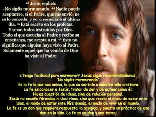 43  Jesús replicó:
–No sigáis murmurando. 44 Nadie puede
aceptarme, si el Padre, que me envió, no
se lo concede; y yo lo resucitaré el último
    día. 45 Está escrito en los profetas:
    Y serán todos instruidos por Dios.
Todo el que escucha al Padre y recibe su
  enseñanza, me acepta a mí. 46 Esto no
significa que alguien haya visto al Padre.
 Solamente aquel que ha venido de Dios
             ha visto al Padre.



         ¿Tengo facilidad para murmurar? Jesús sigue recomendándonos:
                              “No sigáis murmurando”.
        Es la fe la que nos anima, la que da sentido a nuestra vida cristiana.
            La fe es conocer a Jesús, tratar de ser y de actuar como él.
                 No es cuestión de ideas, sino de relación personal.
   Jesús no enseña fórmulas ni doctrinas, sino que revela el modo de estar ante
       Dios, el modo de estar ante l@s demás, el modo de vivir en el mundo.
  La fe es un don que requiere respuesta, la acogida y puesta en práctica de ese
                     don en la vida. La fe es un don y una tarea.
 