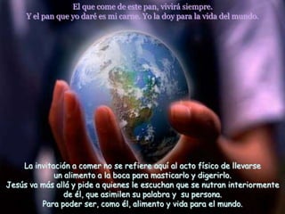 El que come de este pan, vivirá siempre.
     Y el pan que yo daré es mi carne. Yo la doy para la vida del mundo.




    La invitación a comer no se refiere aquí al acto físico de llevarse
             un alimento a la boca para masticarlo y digerirlo.
Jesús va más allá y pide a quienes le escuchan que se nutran interiormente
                de él, que asimilen su palabra y su persona.
         Para poder ser, como él, alimento y vida para el mundo.
 