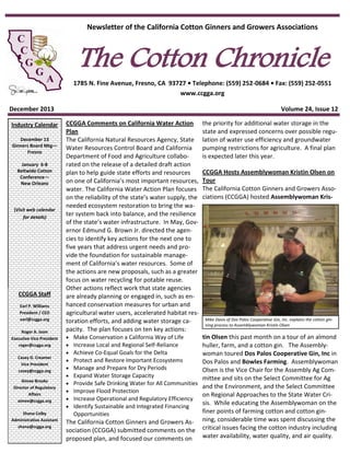 Newsletter of the California Cotton Ginners and Growers Associations

The Cotton Chronicle

1785 N. Fine Avenue, Fresno, CA 93727 • Telephone: (559) 252-0684 • Fax: (559) 252-0551
www.ccgga.org
December 2013
Industry Calendar
December 13
Ginners Board Mtg—
Fresno
January 6-8
Beltwide Cotton
Conference—
New Orleans

(Visit web calendar
for details)

CCGGA Staff
Earl P. Williams
President / CEO
earl@ccgga.org
Roger A. Isom
Executive Vice President
roger@ccgga.org
Casey D. Creamer
Vice President
casey@ccgga.org
Aimee Brooks
Director of Regulatory
Affairs
aimee@ccgga.org
Shana Colby
Administrative Assistant
shana@ccgga.org

Volume 24, Issue 12
CCGGA Comments on California Water Action
Plan
The California Natural Resources Agency, State
Water Resources Control Board and California
Department of Food and Agriculture collaborated on the release of a detailed draft action
plan to help guide state efforts and resources
on one of California’s most important resources,
water. The California Water Action Plan focuses
on the reliability of the state’s water supply, the
needed ecosystem restoration to bring the water system back into balance, and the resilience
of the state’s water infrastructure. In May, Governor Edmund G. Brown Jr. directed the agencies to identify key actions for the next one to
five years that address urgent needs and provide the foundation for sustainable management of California’s water resources. Some of
the actions are new proposals, such as a greater
focus on water recycling for potable reuse.
Other actions reflect work that state agencies
are already planning or engaged in, such as enhanced conservation measures for urban and
agricultural water users, accelerated habitat restoration efforts, and adding water storage capacity. The plan focuses on ten key actions:

the priority for additional water storage in the
state and expressed concerns over possible regulation of water use efficiency and groundwater
pumping restrictions for agriculture. A final plan
is expected later this year.












tin Olsen this past month on a tour of an almond
huller, farm, and a cotton gin. The Assemblywoman toured Dos Palos Cooperative Gin, Inc in
Dos Palos and Bowles Farming. Assemblywoman
Olsen is the Vice Chair for the Assembly Ag Committee and sits on the Select Committee for Ag
and the Environment, and the Select Committee
on Regional Approaches to the State Water Crisis. While educating the Assemblywoman on the
finer points of farming cotton and cotton ginning, considerable time was spent discussing the
critical issues facing the cotton industry including
water availability, water quality, and air quality.

Make Conservation a California Way of Life
Increase Local and Regional Self-Reliance
Achieve Co-Equal Goals for the Delta
Protect and Restore Important Ecosystems
Manage and Prepare for Dry Periods
Expand Water Storage Capacity
Provide Safe Drinking Water for All Communities
Improve Flood Protection
Increase Operational and Regulatory Efficiency
Identify Sustainable and Integrated Financing
Opportunities

The California Cotton Ginners and Growers Association (CCGGA) submitted comments on the
proposed plan, and focused our comments on

CCGGA Hosts Assemblywoman Kristin Olsen on
Tour
The California Cotton Ginners and Growers Associations (CCGGA) hosted Assemblywoman Kris-

Mike Davis of Dos Palos Cooperative Gin, Inc. explains the cotton ginning process to Assemblywoman Kristin Olsen

 