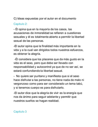 C) Ideas expuestas por el autor en el documento
Capitulo 2:
- Él opina que en la mayoría de los casos, las
acusaciones de inmoralidad se refieren a cuestiones
sexuales y él es totalmente abierto a permitir la libertad
sexual de las personas.
-El autor opina que la finalidad más importante en la
vida y a la cual van dirigidos todos nuestros esfuerzos,
es obtener la alegría.
-Él considera que los placeres que da más gusto en la
vida es el sexo, pero que debe ser llevado con
responsabilidad y autocontrol ya que de no ser así, se
estará confundiendo la libertad sexual.
- No quiere ser puritano y manifiesta que si el sexo
hace disfrutar a las personas, no tiene nada de malo ni
vergonzoso como para ser considerado un tema tabú,
y si tenemos cuerpo es para disfrutarlo.
-El autor dice que la alegría de vivir es la energía que
nos da ánimo para seguir adelante y permitir que
nuestros sueños se hagan realidad.
Capitulo 3
 