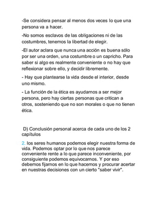 -Se considera pensar al menos dos veces lo que una
persona va a hacer.
-No somos esclavos de las obligaciones ni de las
costumbres, tenemos la libertad de elegir.
-El autor aclara que nunca una acción es buena sólo
por ser una orden, una costumbre o un capricho. Para
saber si algo es realmente conveniente o no hay que
reflexionar sobre ello, y decidir libremente.
- Hay que plantearse la vida desde el interior, desde
uno mismo.
- La función de la ética es ayudarnos a ser mejor
persona, pero hay ciertas personas que critican a
otros, sosteniendo que no son morales o que no tienen
ética.
D) Conclusión personal acerca de cada uno de los 2
capítulos
2. los seres humanos podemos elegir nuestra forma de
vida. Podemos optar por lo que nos parece
conveniente rente a lo que parece inconveniente, por
consiguiente podemos equivocarnos. Y por eso
debemos fijarnos en lo que hacemos y procurar acertar
en nuestras decisiones con un cierto "saber vivir".
 
