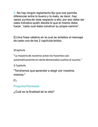 3. No hay ningún reglamento fijo que nos permita
diferenciar entre lo bueno y lo malo, es decir, hay
varios puntos de vista respecto a ello; por eso debe ser
cada individuo quién decida lo que el mismo debe
hacer, “cada cual debe construir su propio camino”.
E) Una frase célebre en la cual se sintetice el mensaje
de cada uno de los 2 capítulos leídos.
2Capitulo
"La mayoría de nuestros actos los hacemos casi
automáticamentesin darle demasiadasvueltasal asunto."
3 Capitulo
"Tendremos que aprender a elegir por nosotros
mismos."
F)
Pregunta Planteada
¿Cuál es la finalidad de la vida?
 