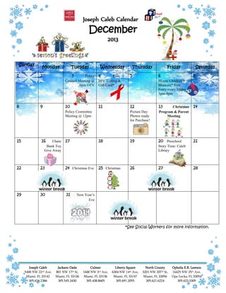 Joseph Caleb Calendar
December
2013
Joseph Caleb
5400 NW 22nd Ave,
Miami, FL 33142
305.636.2386
Jackson-Dade
801 NW 17th St,
Miami, FL 33136
305.545.3430
Culmer
1600 NW 3rd Ave,
Miami, FL 33136
305.438.8605
Liberty Square
6304 NW 14th Ave,
Miami, FL 33147
305.691.2055
North County
3201 NW 207th St,
Miami, FL 33056
305.621.6224
Ophelia E.B. Lawson
16425 NW 25th Ave,
Opa-Locka, FL 33054
305.623.3309
*See Social Workers for more information.
Sunday
Monday Tuesday Wednesday Thursday Friday Saturday
1 2 3 Policy
Council Meeting @
6pm OTV
4 Free
HIV Testing &
Gift Card*
5 6
Miami Children’s
Museum* Free
Entry every Friday
3pm-9pm
7
8 9 10
Policy Committee
Meeting @ 12pm
11 12
Picture Day
Photos ready
for Purchase!
13 Christmas
Program & Parent
Meeting
14
15 16 Chase
Bank Toy
Give Away
17 18 19 20 Preschool
Story Time: Caleb
Library
21
22 23 24 Christmas Eve 25 Christmas 26 27 28
29 30 31 New Year’s
Eve
 