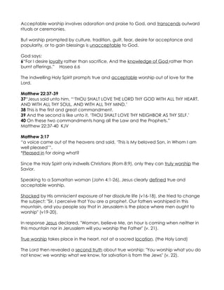 Acceptable worship involves adoration and praise to God, and transcends outward
rituals or ceremonies.

But worship prompted by culture, tradition, guilt, fear, desire for acceptance and
popularity, or to gain blessings is unacceptable to God.

God says:
6“For I desire loyalty rather than sacrifice, And the knowledge of God rather than
burnt offerings.” Hosea 6:6

The indwelling Holy Spirit prompts true and acceptable worship out of love for the
Lord.

Matthew 22:37-39
37“Jesus said unto him, “‘THOU SHALT LOVE THE LORD THY GOD WITH ALL THY HEART,
AND WITH ALL THY SOUL, AND WITH ALL THY MIND.’
38 This is the first and great commandment.
39 And the second is like unto it, ‘THOU SHALT LOVE THY NEIGHBOR AS THY SELF.’
40 On these two commandments hang all the Law and the Prophets.”
Matthew 22:37-40 KJV

Matthew 3:17
“a voice came out of the heavens and said, ‘This is My beloved Son, in Whom I am
well pleased’”.
*Pleased in for doing what?

Since the Holy Spirit only indwells Christians (Rom 8:9), only they can truly worship the
Savior.

Speaking to a Samaritan woman (John 4:1-26), Jesus clearly defined true and
acceptable worship.

Shocked by His omniscient exposure of her dissolute life (v16-18), she tried to change
the subject: "Sir, I perceive that You are a prophet. Our fathers worshiped in this
mountain, and you people say that in Jerusalem is the place where men ought to
worship" (v19-20).

In response Jesus declared, "Woman, believe Me, an hour is coming when neither in
this mountain nor in Jerusalem will you worship the Father" (v. 21).

True worship takes place in the heart, not at a sacred location. (the Holy Land)

The Lord then revealed a second truth about true worship: "You worship what you do
not know; we worship what we know, for salvation is from the Jews" (v. 22).
 