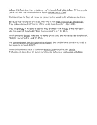 In Rom 1:30 Paul describes unbelievers as "haters of God" while in Rom 8:7 the apostle
points out that "the mind set on the flesh is hostile toward God."

Christians' love for God will never be perfect in this world, but it will always be there.

Because true worshipers love God, they find in Him their source of joy and delight.
They acknowledge that "the joy of the Lord is their strength" (Neh 8:10).

They "sing for joy in the Lord" because they are filled "with the joy of the Holy Spirit".
Like the psalmist, they find in "God their exceeding joy" (Ps 43:4).

True worshipers "delight to revere His name" (Neh 1:11), and heed David's exhortation,
"Delight yourself in the Lord" (Ps 37:4).

The contemplation of God's glory and majesty, and what He has done in our lives, is
our supreme joy and delight.

True worshipers also have a confident trust in God that produces peace.
That peace is based not on our circumstances, but on our relationship with God.
 