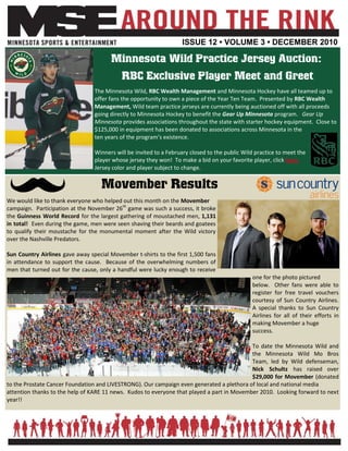 ISSUE 12 • VOLUME 3 • DECEMBER 2010

                                       Minnesota Wild Practice Jersey Auction:
                                            RBC Exclusive Player Meet and Greet
                                 The Minnesota Wild, RBC Wealth Management and Minnesota Hockey have all teamed up to
                                 offer fans the opportunity to own a piece of the Year Ten Team. Presented by RBC Wealth
                                 Management, Wild team practice jerseys are currently being auctioned off with all proceeds
                                 going directly to Minnesota Hockey to benefit the Gear Up Minnesota program. Gear Up
                                 Minnesota provides associations throughout the state with starter hockey equipment. Close to
                                 $125,000 in equipment has been donated to associations across Minnesota in the
                                 ten years of the program’s existence.

                                 Winners will be invited to a February closed to the public Wild practice to meet the
                                 player whose jersey they won! To make a bid on your favorite player, click here.
                                 Jersey color and player subject to change.

                                    Movember Results
We would like to thank everyone who helped out this month on the Movember
campaign. Participation at the November 26th game was such a success, it broke
the Guinness World Record for the largest gathering of moustached men, 1,131
in total! Even during the game, men were seen shaving their beards and goatees
to qualify their moustache for the monumental moment after the Wild victory
over the Nashville Predators.

Sun Country Airlines gave away special Movember t-shirts to the first 1,500 fans
in attendance to support the cause. Because of the overwhelming numbers of
men that turned out for the cause, only a handful were lucky enough to receive
                                                                                               one for the photo pictured
                                                                                               below. Other fans were able to
                                                                                               register for free travel vouchers
                                                                                               courtesy of Sun Country Airlines.
                                                                                               A special thanks to Sun Country
                                                                                               Airlines for all of their efforts in
                                                                                               making Movember a huge
                                                                                               success.

                                                                                            To date the Minnesota Wild and
                                                                                            the Minnesota Wild Mo Bros
                                                                                            Team, led by Wild defenseman,
                                                                                            Nick Schultz has raised over
                                                                                            $29,000 for Movember (donated
to the Prostate Cancer Foundation and LIVESTRONG). Our campaign even generated a plethora of local and national media
attention thanks to the help of KARE 11 news. Kudos to everyone that played a part in Movember 2010. Looking forward to next
year!!
 