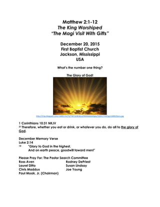 Matthew 2:1-12
The King Worshiped
“The Magi Visit With Gifts”
December 20, 2015
First Baptist Church
Jackson, Mississippi
USA
What’s the number one thing?
The Glory of God!
http://3.bp.blogspot.com/-HdKEr1hZ7iI/TWY2eWJdLoI/AAAAAAAAAgw/V0dVLTrGG1g/s1600/Glory.jpg
1 Corinthians 10:31 NKJV
31 Therefore, whether you eat or drink, or whatever you do, do all to the glory of
God.
December Memory Verse
Luke 2:14
14 "Glory to God in the highest,
And on earth peace, goodwill toward men!"
Please Pray For: The Pastor Search Committee
Ross Aven Rodney DePriest
Laurel Ditto Susan Lindsay
Chris Maddux Joe Young
Paul Moak, Jr. (Chairman)
 