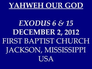 YAHWEH OUR GOD

    EXODUS 6 & 15
   DECEMBER 2, 2012
FIRST BAPTIST CHURCH
 JACKSON, MISSISSIPPI
         USA
 