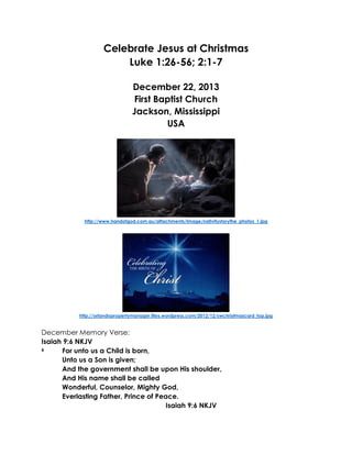 Celebrate Jesus at Christmas
Luke 1:26-56; 2:1-7
December 22, 2013
First Baptist Church
Jackson, Mississippi
USA

http://www.handofgod.com.au/attachments/Image/nativitystorythe_photos_1.jpg

http://orlandopropertymanager.files.wordpress.com/2012/12/swchristmascard_top.jpg

December Memory Verse:
Isaiah 9:6 NKJV
6
For unto us a Child is born,
Unto us a Son is given;
And the government shall be upon His shoulder,
And His name shall be called
Wonderful, Counselor, Mighty God,
Everlasting Father, Prince of Peace.
Isaiah 9:6 NKJV

 