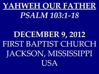 YAHWEH OUR FATHER
   PSALM 103:1-18

   DECEMBER 9, 2012
FIRST BAPTIST CHURCH
 JACKSON, MISSISSIPPI
         USA
 