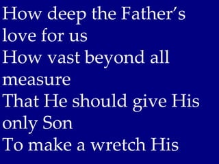 How deep the Father’s
love for us
How vast beyond all
measure
That He should give His
only Son
To make a wretch His
 