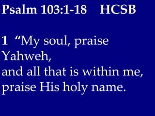 Psalm 103:1-18    HCSB

1  “My soul, praise
Yahweh,
and all that is within me,
praise His holy name.
 