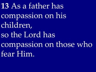 13 As a father has
compassion on his
children,
so the Lord has
compassion on those who
fear Him.
 