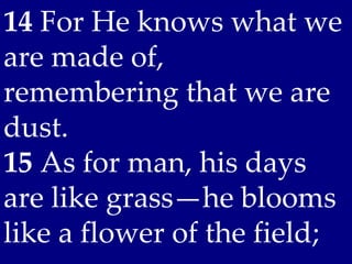 14 For He knows what we
are made of,
remembering that we are
dust.
15 As for man, his days
are like grass—he blooms
like a flower of the field;
 