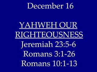 December 16

 YAHWEH OUR
RIGHTEOUSNESS
 Jeremiah 23:5-6
  Romans 3:1-26
 Romans 10:1-13
 