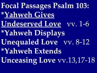 Focal Passages Psalm 103:
*Yahweh Gives
Undeserved Love vv. 1-6
*Yahweh Displays
Unequaled Love vv. 8-12
*Yahweh Extends
Unceasing Love vv.13,17-18
 