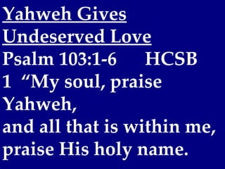 Yahweh Gives
Undeserved Love
Psalm 103:1-6     HCSB
1  “My soul, praise
Yahweh,
and all that is within me,
praise His holy name.
 