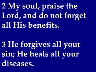 2 My soul, praise the
Lord, and do not forget
all His benefits.
 
3 He forgives all your
sin; He heals all your
diseases.
 